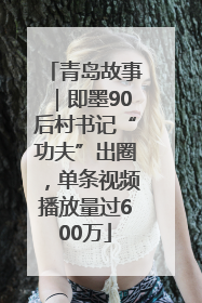 青岛故事｜即墨90后村书记“功夫”出圈，单条视频播放量过600万