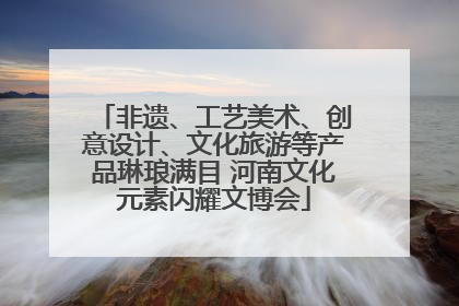 非遗、工艺美术、创意设计、文化旅游等产品琳琅满目 河南文化元素闪耀文博会
