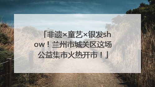 非遗×童艺×银发show！兰州市城关区这场公益集市火热开市！