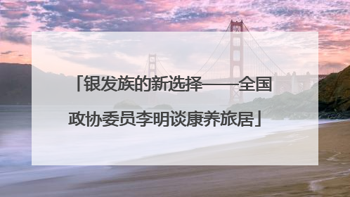 银发族的新选择——全国政协委员李明谈康养旅居