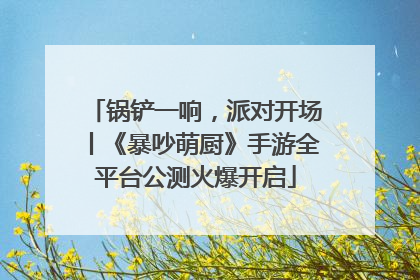 锅铲一响，派对开场丨《暴吵萌厨》手游全平台公测火爆开启
