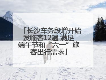 长沙车务段增开始发临客12趟 满足端午节和“六一”旅客出行需求