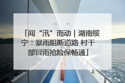 闻“汛”而动｜湖南绥宁：暴雨阻断道路 村干部冒雨抢险保畅通