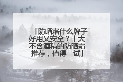 防晒霜什么牌子好用又安全？十大不含酒精的防晒霜推荐，值得一试