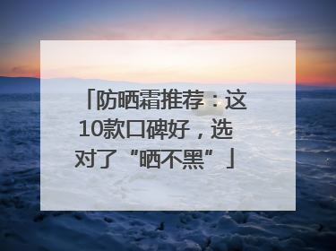 防晒霜推荐：这10款口碑好，选对了“晒不黑”