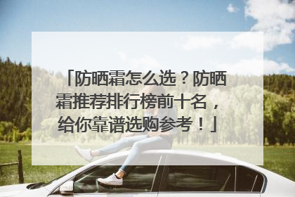 防晒霜怎么选？防晒霜推荐排行榜前十名，给你靠谱选购参考！