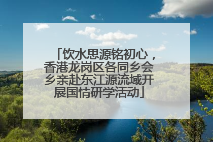饮水思源铭初心，香港龙岗区各同乡会乡亲赴东江源流域开展国情研学活动