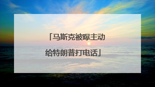 马斯克被曝主动给特朗普打电话