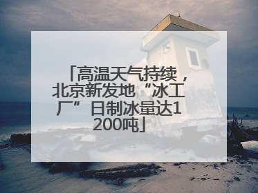 高温天气持续，北京新发地“冰工厂”日制冰量达1200吨