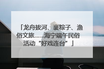 龙舟拔河、裹粽子、渔俗文旅……海宁端午民俗活动“好戏连台”