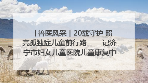 鲁医风采｜20载守护 照亮孤独症儿童前行路——记济宁市妇女儿童医院儿童康复中心主任、副主任技师赵淑珍