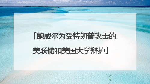鲍威尔为受特朗普攻击的美联储和美国大学辩护