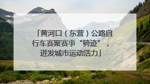 黄河口（东营）公路自行车赛聚赛事“骑迹”，迸发城市运动活力