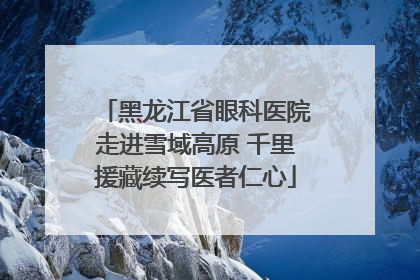 黑龙江省眼科医院走进雪域高原 千里援藏续写医者仁心