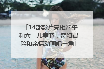 14部影片亮相端午和六一儿童节，奇幻冒险和亲情动画唱主角