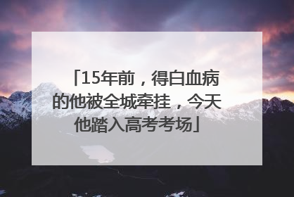 15年前，得白血病的他被全城牵挂，今天他踏入高考考场