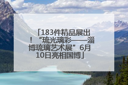 183件精品展出！“琉光璃彩——淄博琉璃艺术展”6月10日亮相国博
