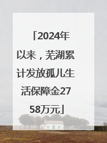 2024年以来，芜湖累计发放孤儿生活保障金2758万元