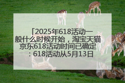 2025年618活动一般什么时候开始，淘宝天猫京东618活动时间已确定：618活动从5月13日开始到6月20日结束