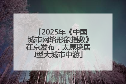 2025年《中国城市网络形象指数》在京发布，太原稳居I型大城市中游