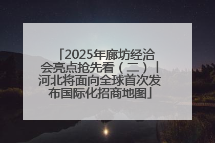 2025年廊坊经洽会亮点抢先看（二）丨河北将面向全球首次发布国际化招商地图