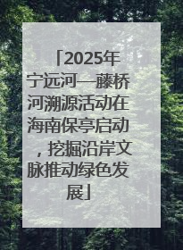 2025年宁远河—藤桥河溯源活动在海南保亭启动，挖掘沿岸文脉推动绿色发展