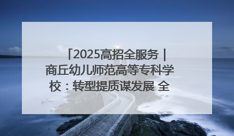 2025高招全服务｜商丘幼儿师范高等专科学校：转型提质谋发展 全力推进高水平综合性应用型高等专科学校建设