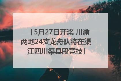 5月27日开桨 川渝两地24支龙舟队将在渠江四川渠县段竞技